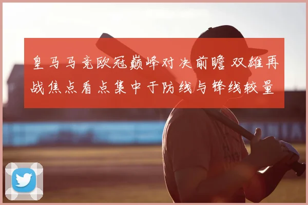 皇马马竞欧冠巅峰对决前瞻 双雄再战焦点看点集中于防线与锋线较量