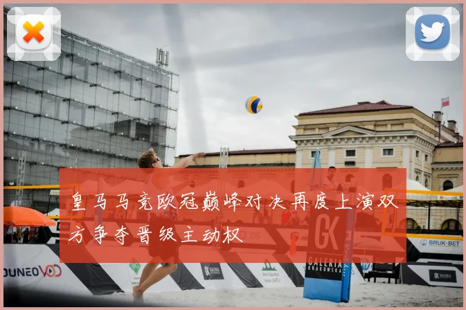 皇马马竞欧冠巅峰对决再度上演双方争夺晋级主动权