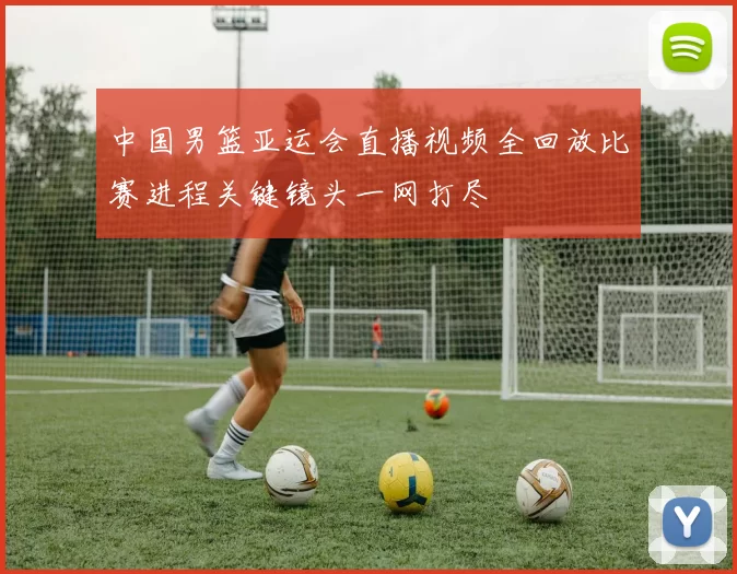 中国男篮亚运会直播视频全回放比赛进程关键镜头一网打尽