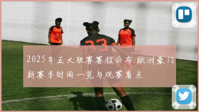 2025年五大联赛赛程公布 欧洲豪门新赛季时间一览与观赛看点