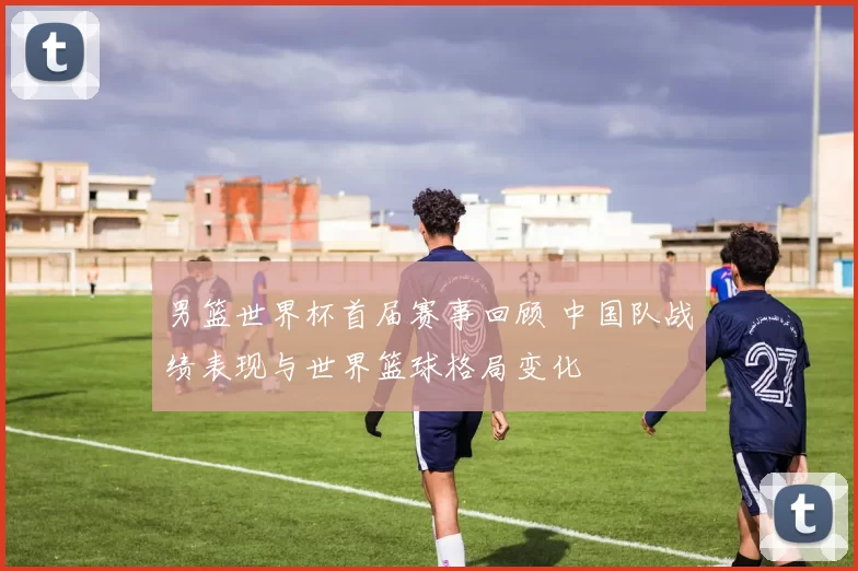 男篮世界杯首届赛事回顾 中国队战绩表现与世界篮球格局变化