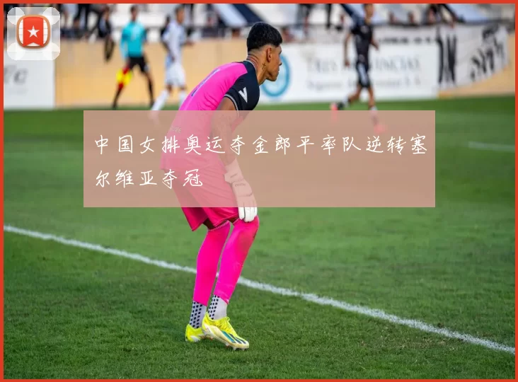 中国女排奥运夺金郎平率队逆转塞尔维亚夺冠