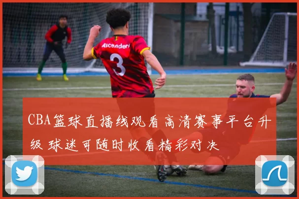 CBA篮球直播线观看高清赛事平台升级 球迷可随时收看精彩对决