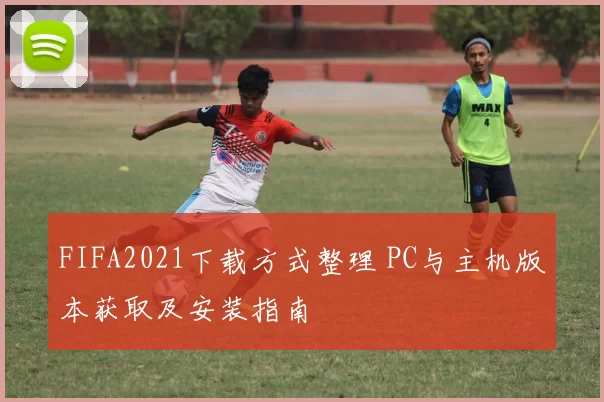 FIFA2021下载方式整理 PC与主机版本获取及安装指南