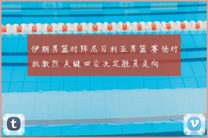 伊朗男篮对阵尼日利亚男篮 赛场对抗激烈 关键回合决定胜负走向