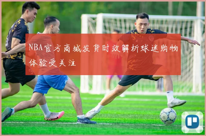 NBA官方商城发货时效解析球迷购物体验受关注