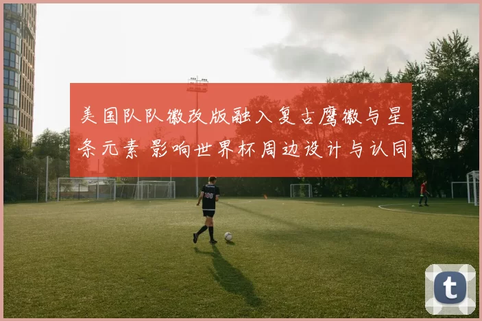 美国队队徽改版融入复古鹰徽与星条元素 影响世界杯周边设计与认同