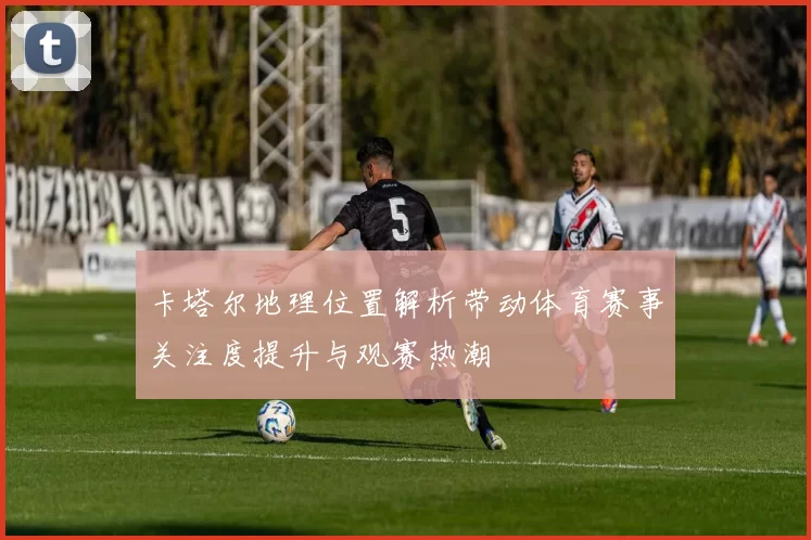 卡塔尔地理位置解析带动体育赛事关注度提升与观赛热潮