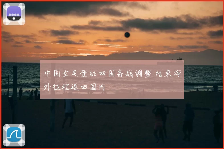 中国女足登机回国备战调整 结束海外征程返回国内