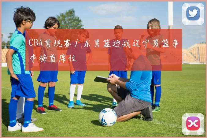 CBA常规赛广东男篮迎战辽宁男篮争夺榜首席位