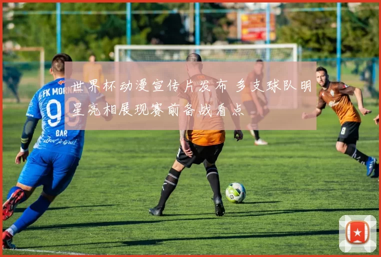 世界杯动漫宣传片发布 多支球队明星亮相展现赛前备战看点