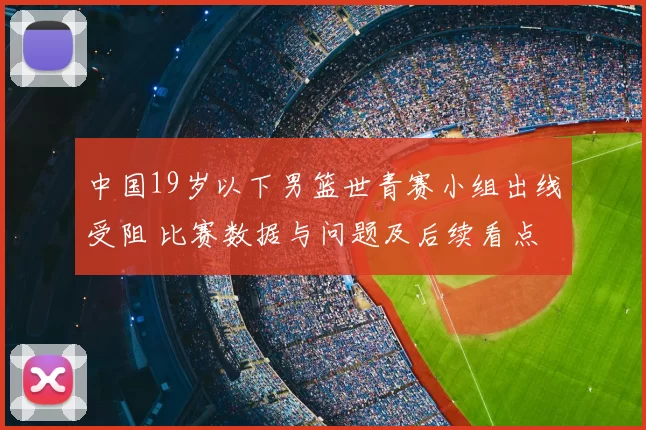 中国19岁以下男篮世青赛小组出线受阻 比赛数据与问题及后续看点