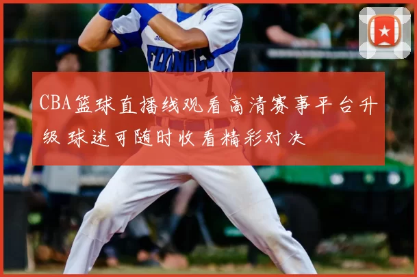 CBA篮球直播线观看高清赛事平台升级 球迷可随时收看精彩对决