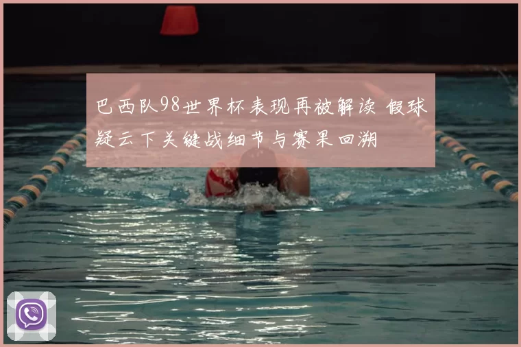 巴西队98世界杯表现再被解读 假球疑云下关键战细节与赛果回溯