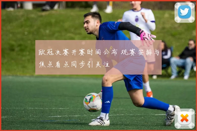 欧冠决赛开赛时间公布 观赛安排与焦点看点同步引关注