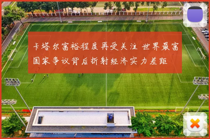 卡塔尔富裕程度再受关注 世界最富国家争议背后折射经济实力差距