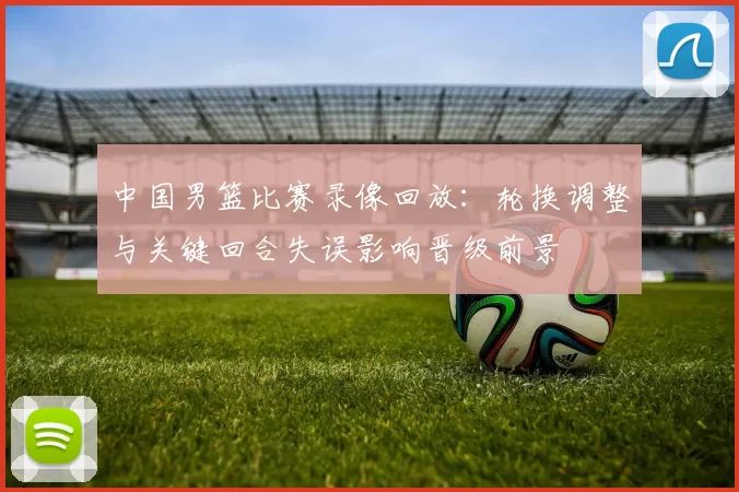 中国男篮比赛录像回放：轮换调整与关键回合失误影响晋级前景