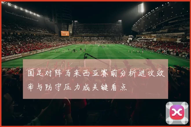 国足对阵马来西亚赛前分析进攻效率与防守压力成关键看点