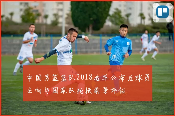 中国男篮蓝队2018名单公布后球员去向与国家队轮换前景评估