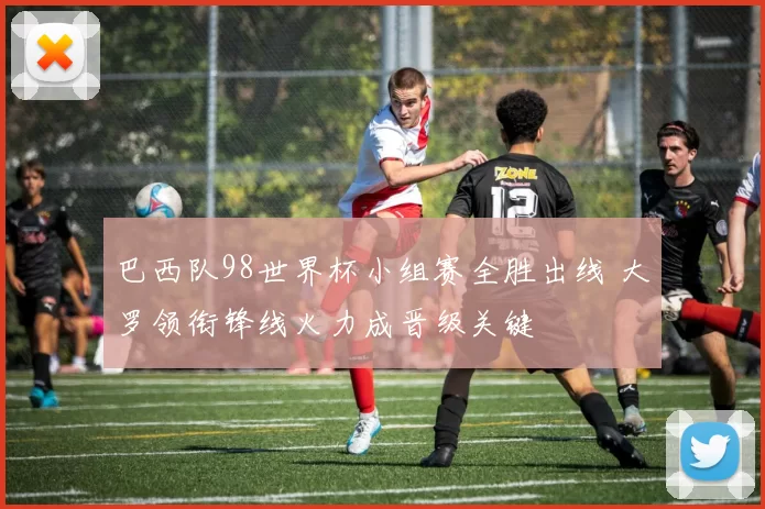 巴西队98世界杯小组赛全胜出线 大罗领衔锋线火力成晋级关键