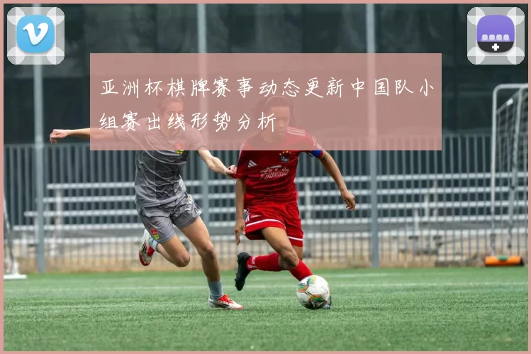 亚洲杯棋牌赛事动态更新中国队小组赛出线形势分析