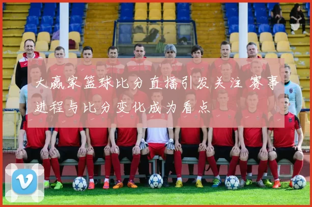 大赢家篮球比分直播引发关注 赛事进程与比分变化成为看点