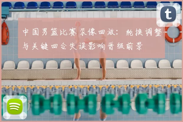 中国男篮比赛录像回放：轮换调整与关键回合失误影响晋级前景
