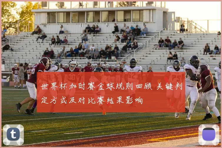 世界杯加时赛金球规则回顾 关键判定方式及对比赛结果影响