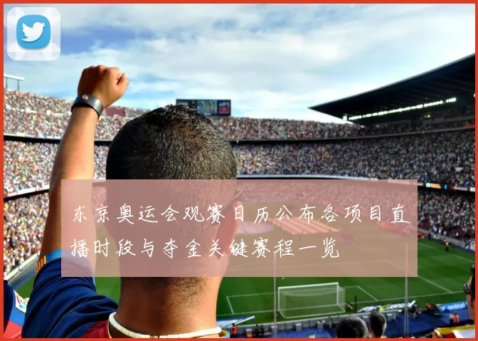 东京奥运会观赛日历公布各项目直播时段与夺金关键赛程一览