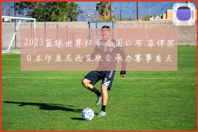 2023篮球世界杯举办国公布 菲律宾日本印度尼西亚联合承办赛事看点十足
