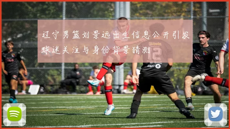 辽宁男篮刘景远出生信息公开引发球迷关注与身份背景猜测