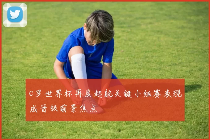 c罗世界杯再度起航关键小组赛表现成晋级前景焦点