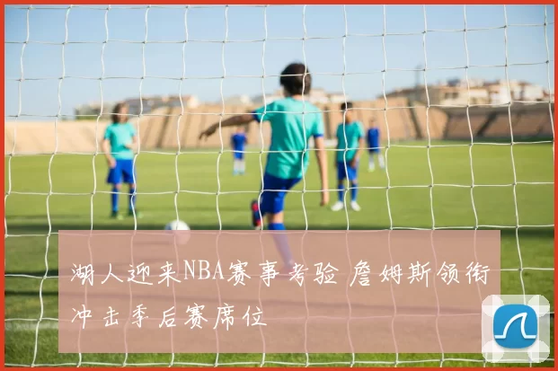 湖人迎来NBA赛事考验 詹姆斯领衔冲击季后赛席位
