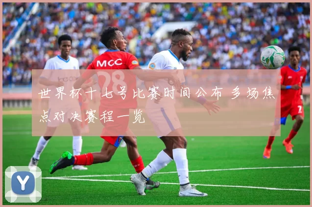 世界杯十七号比赛时间公布 多场焦点对决赛程一览