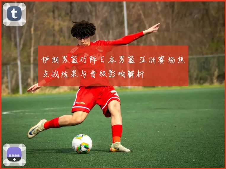 伊朗男篮对阵日本男篮 亚洲赛场焦点战结果与晋级影响解析
