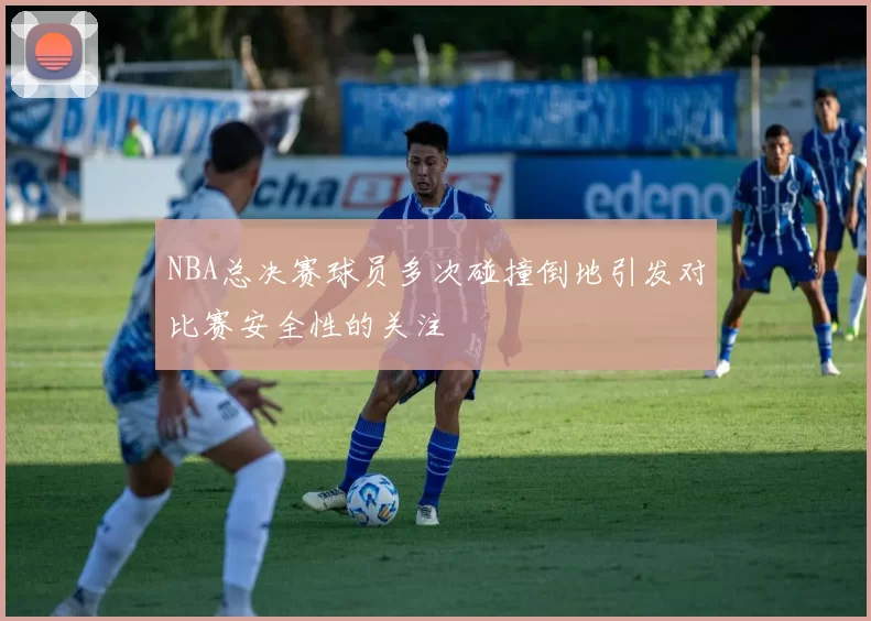 NBA总决赛球员多次碰撞倒地引发对比赛安全性的关注