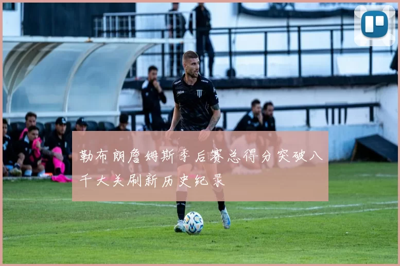 勒布朗詹姆斯季后赛总得分突破八千大关刷新历史纪录