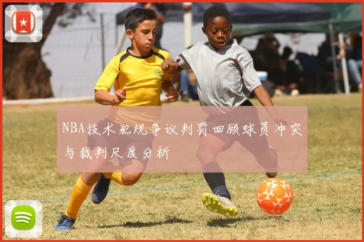 NBA技术犯规争议判罚回顾球员冲突与裁判尺度分析