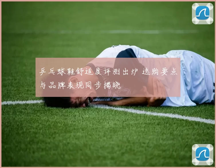 乒乓球鞋舒适度评测出炉 选购要点与品牌表现同步揭晓