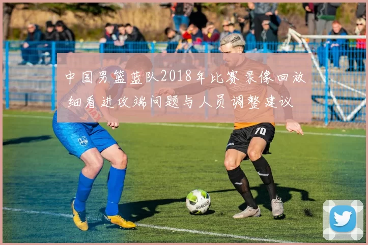 中国男篮蓝队2018年比赛录像回放 细看进攻端问题与人员调整建议