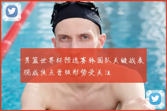 男篮世界杯预选赛韩国队关键战表现成焦点晋级形势受关注