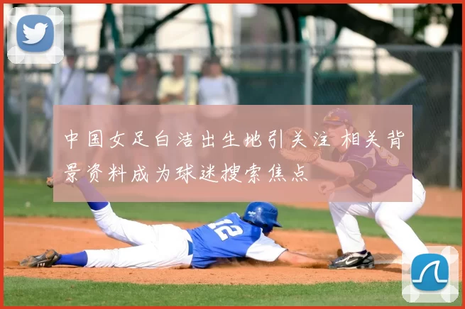 中国女足白洁出生地引关注 相关背景资料成为球迷搜索焦点